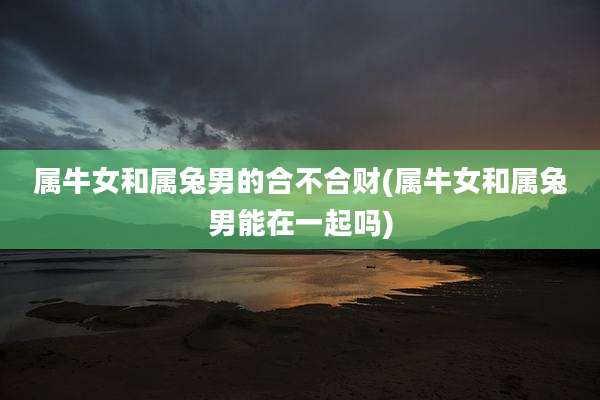 属牛女和属兔男的合不合财(属牛女和属兔男能在一起吗)