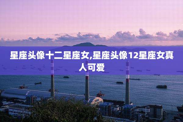 星座头像十二星座女,星座头像12星座女真人可爱