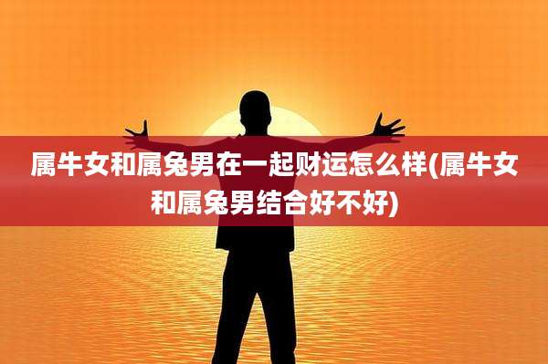 属牛女和属兔男在一起财运怎么样(属牛女和属兔男结合好不好)