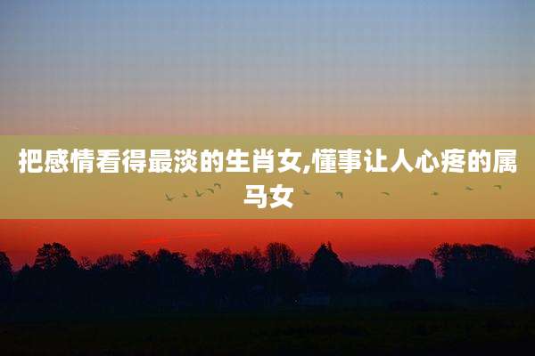 把感情看得最淡的生肖女,懂事让人心疼的属马女