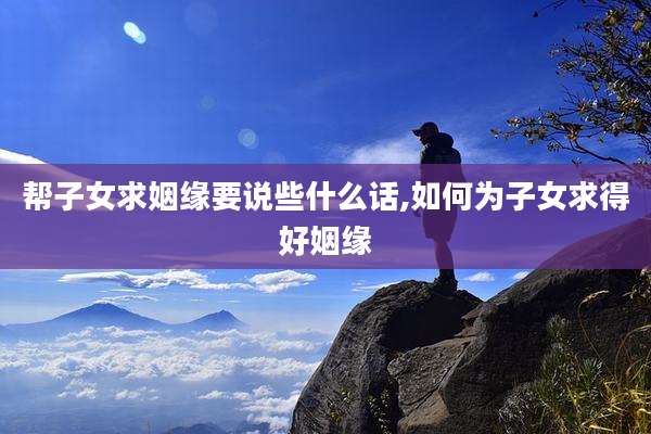 帮子女求姻缘要说些什么话,如何为子女求得好姻缘