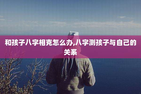 和孩子八字相克怎么办,八字测孩子与自己的关系