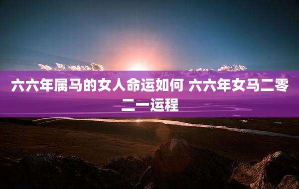 六六年属马的女人命运如何 六六年女马二零二一运程