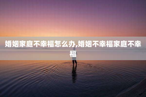 婚姻家庭不幸福怎么办,婚姻不幸福家庭不幸福