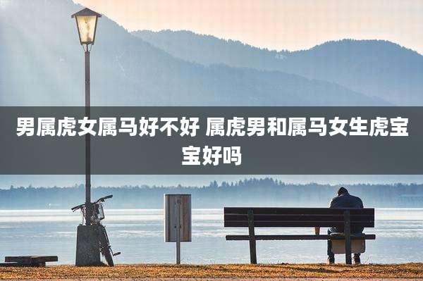 男属虎女属马好不好 属虎男和属马女生虎宝宝好吗