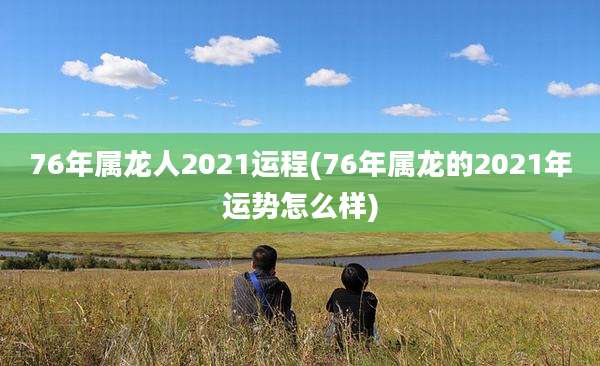 76年属龙人2021运程(76年属龙的2021年运势怎么样)