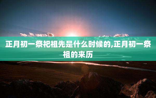 正月初一祭祀祖先是什么时候的,正月初一祭祖的来历