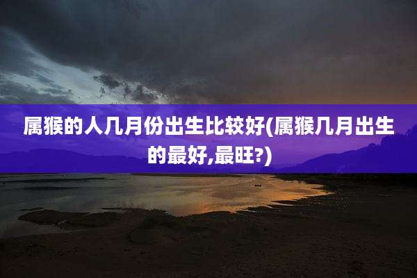 属猴的人几月份出生比较好(属猴几月出生的最好,最旺?)