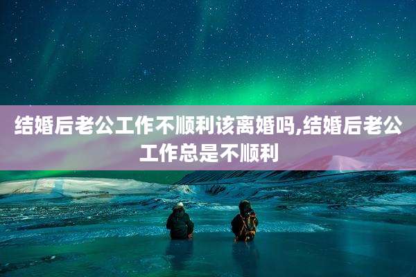 结婚后老公工作不顺利该离婚吗,结婚后老公工作总是不顺利