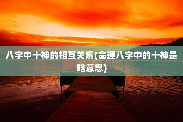 八字中十神的相互关系(命理八字中的十神是啥意思)