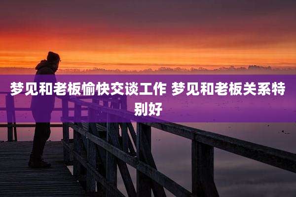 梦见和老板愉快交谈工作 梦见和老板关系特别好