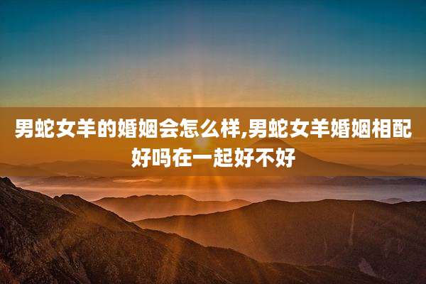 男蛇女羊的婚姻会怎么样,男蛇女羊婚姻相配好吗在一起好不好