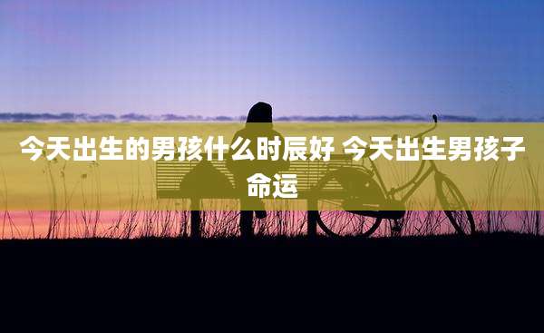 今天出生的男孩什么时辰好 今天出生男孩子命运