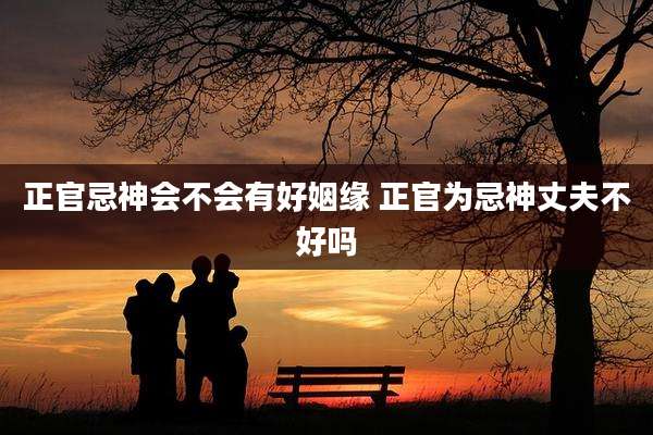 正官忌神会不会有好姻缘 正官为忌神丈夫不好吗