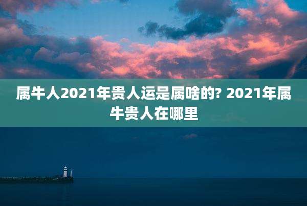 属牛人2021年贵人运是属啥的? 2021年属牛贵人在哪里