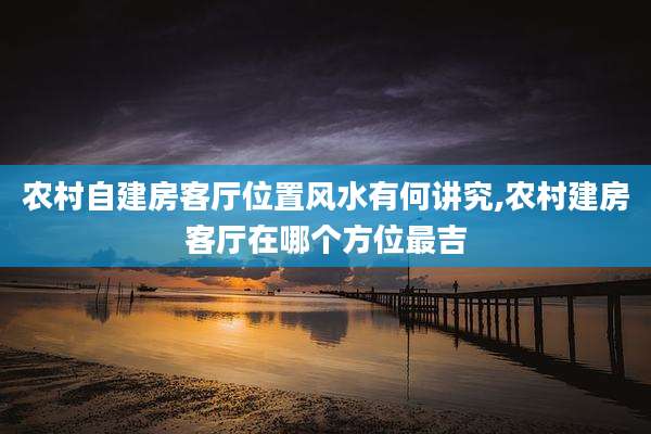农村自建房客厅位置风水有何讲究,农村建房客厅在哪个方位最吉