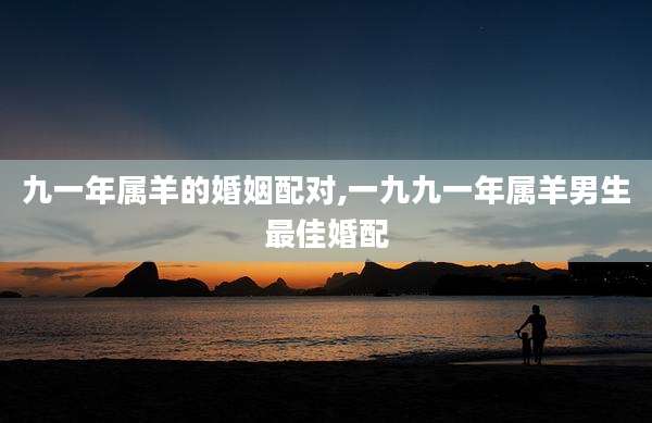 九一年属羊的婚姻配对,一九九一年属羊男生最佳婚配