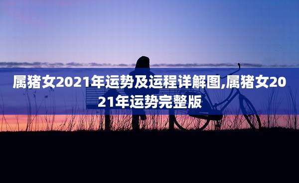 属猪女2021年运势及运程详解图,属猪女2021年运势完整版