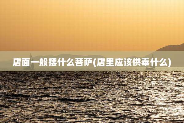 店面一般摆什么菩萨(店里应该供奉什么)