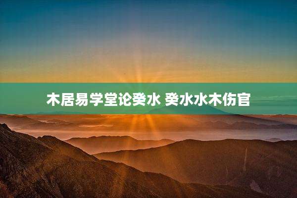 木居易学堂论癸水 癸水水木伤官