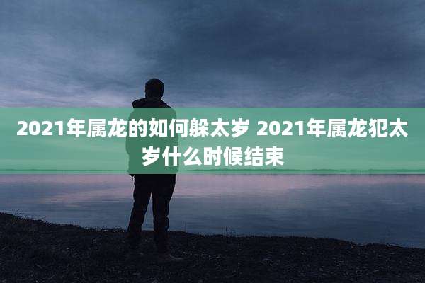 2021年属龙的如何躲太岁 2021年属龙犯太岁什么时候结束