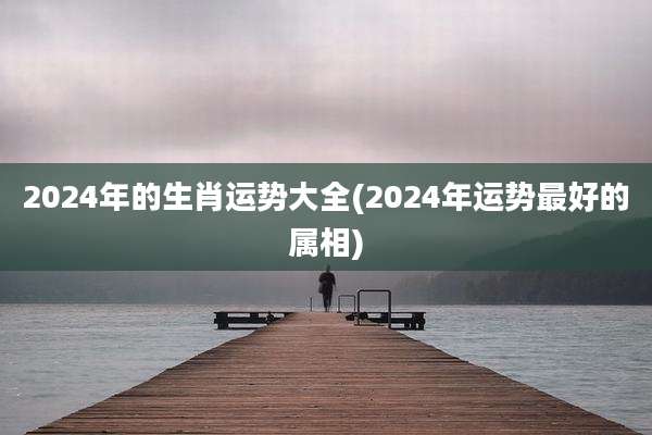 2024年的生肖运势大全(2024年运势最好的属相)