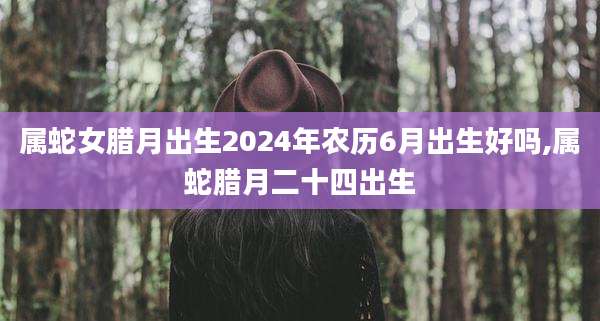 属蛇女腊月出生2024年农历6月出生好吗,属蛇腊月二十四出生