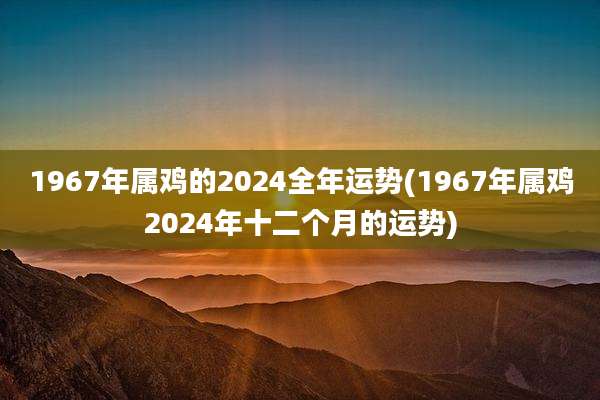 1967年属鸡的2024全年运势(1967年属鸡2024年十二个月的运势)