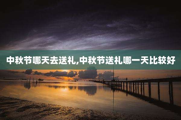 中秋节哪天去送礼,中秋节送礼哪一天比较好