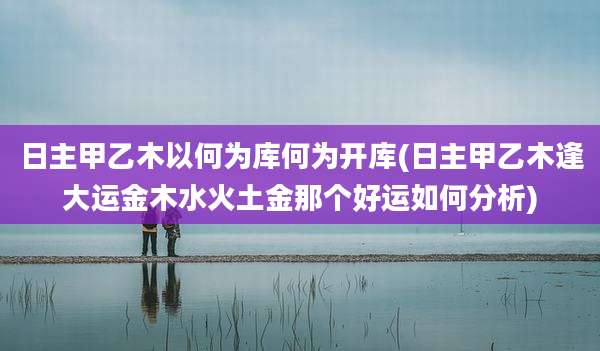 日主甲乙木以何为库何为开库(日主甲乙木逢大运金木水火土金那个好运如何分析)