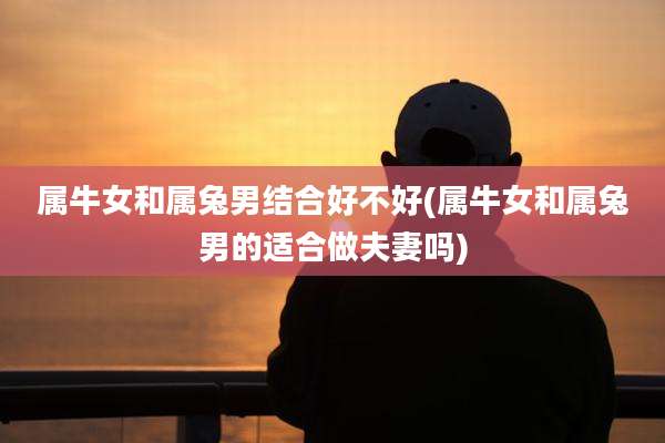 属牛女和属兔男结合好不好(属牛女和属兔男的适合做夫妻吗)