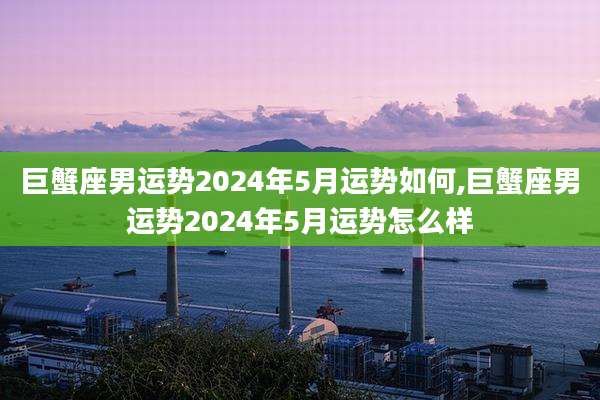 巨蟹座男运势2024年5月运势如何,巨蟹座男运势2024年5月运势怎么样