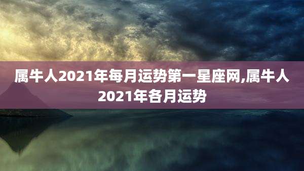 属牛人2021年每月运势第一星座网,属牛人2021年各月运势