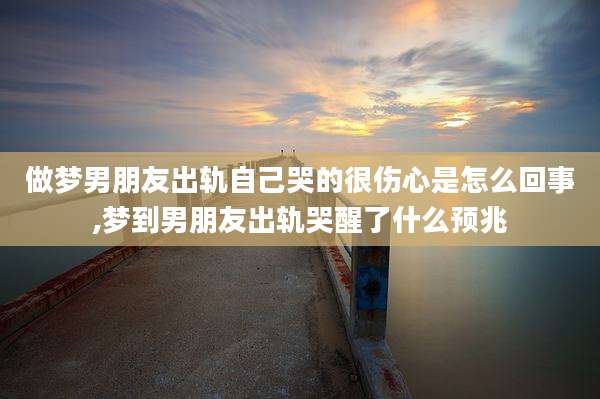 做梦男朋友出轨自己哭的很伤心是怎么回事,梦到男朋友出轨哭醒了什么预兆