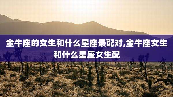 金牛座的女生和什么星座最配对,金牛座女生和什么星座女生配