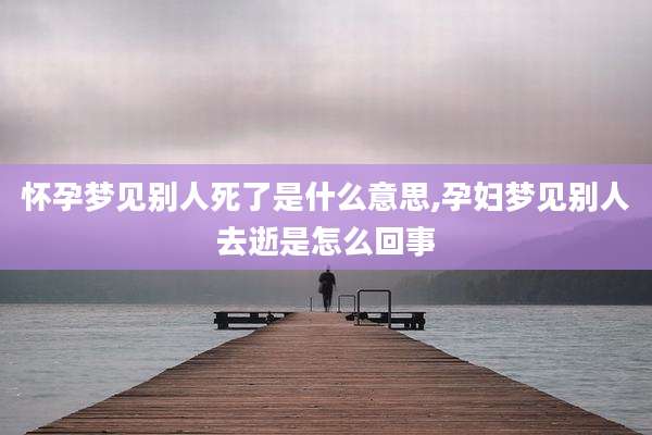 怀孕梦见别人死了是什么意思,孕妇梦见别人去逝是怎么回事