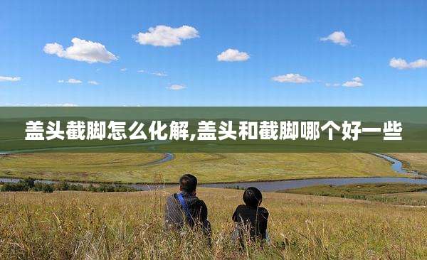 盖头截脚怎么化解,盖头和截脚哪个好一些
