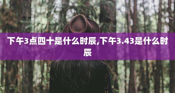 下午3点四十是什么时辰,下午3.43是什么时辰