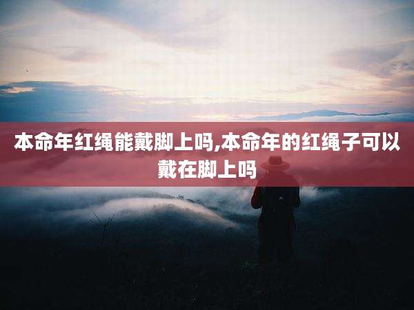 本命年红绳能戴脚上吗,本命年的红绳子可以戴在脚上吗