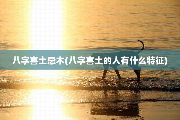 八字喜土忌木(八字喜土的人有什么特征)