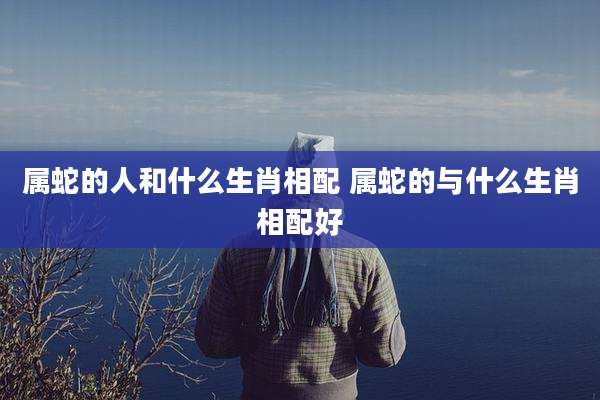 属蛇的人和什么生肖相配 属蛇的与什么生肖相配好