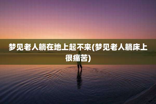 梦见老人躺在地上起不来(梦见老人躺床上很痛苦)