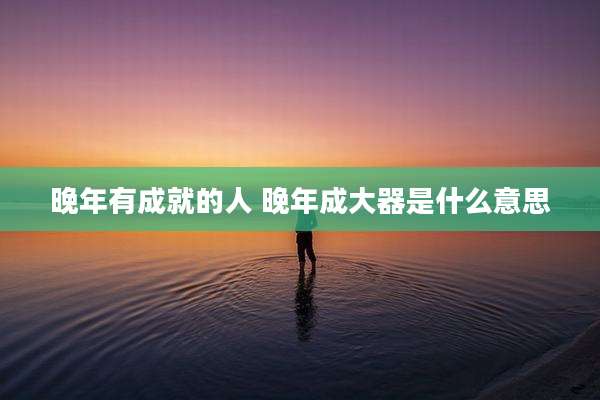 晚年有成就的人 晚年成大器是什么意思
