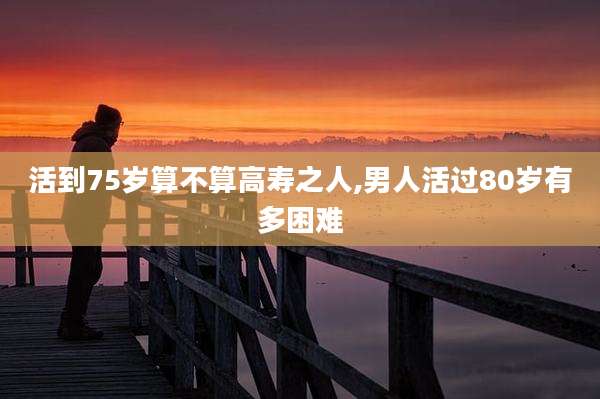 活到75岁算不算高寿之人,男人活过80岁有多困难