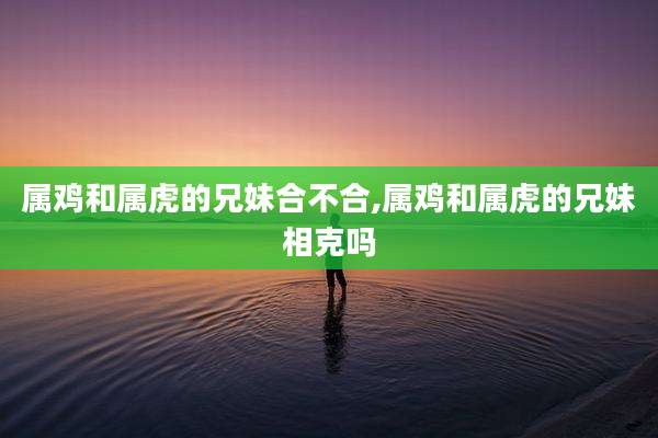 属鸡和属虎的兄妹合不合,属鸡和属虎的兄妹相克吗