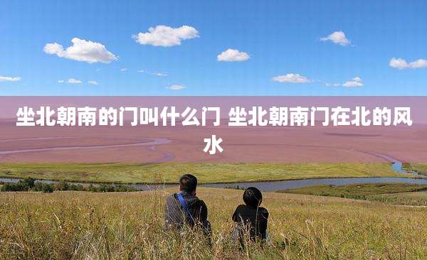 坐北朝南的门叫什么门 坐北朝南门在北的风水