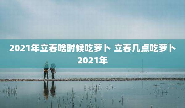 2021年立春啥时候吃萝卜 立春几点吃萝卜2021年