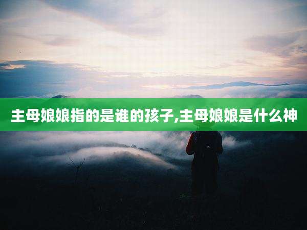 主母娘娘指的是谁的孩子,主母娘娘是什么神