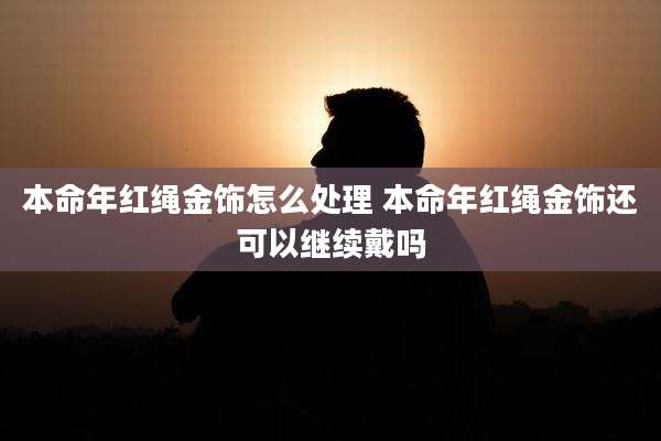 本命年红绳金饰怎么处理 本命年红绳金饰还可以继续戴吗