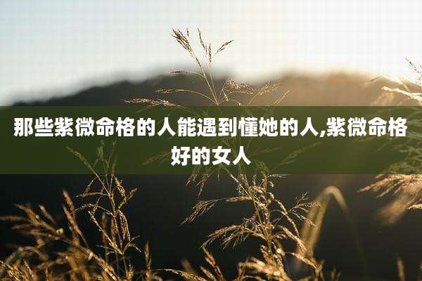 那些紫微命格的人能遇到懂她的人,紫微命格好的女人